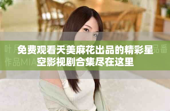 免费观看天美麻花出品的精彩星空影视剧合集尽在这里