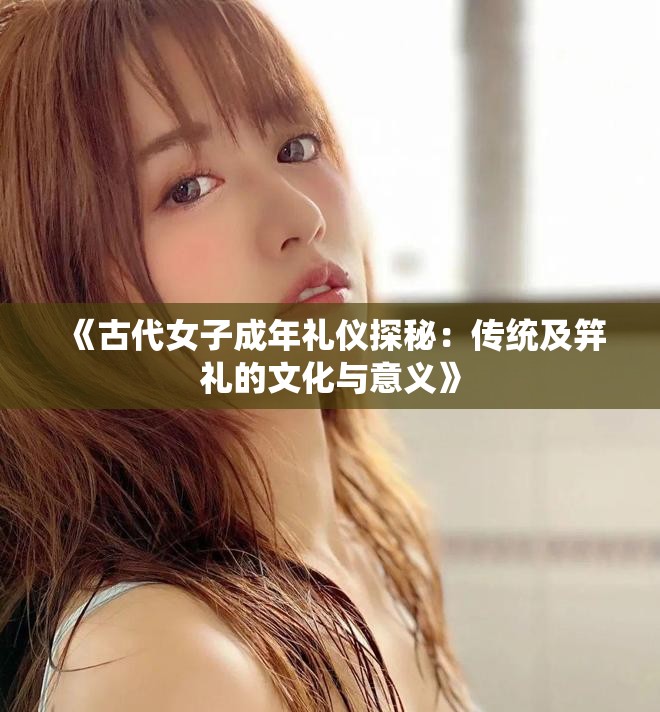 《古代女子成年礼仪探秘：传统及笄礼的文化与意义》
