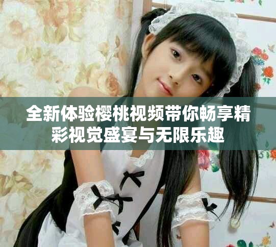 全新体验樱桃视频带你畅享精彩视觉盛宴与无限乐趣