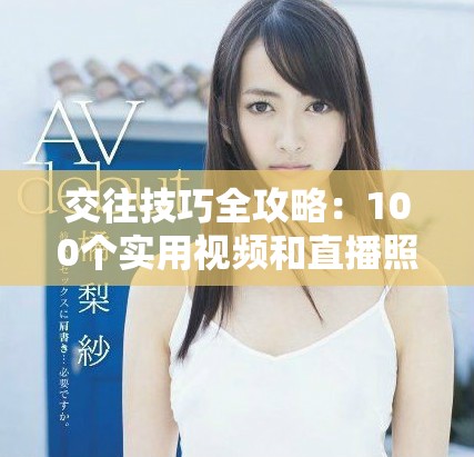 交往技巧全攻略：100个实用视频和直播照片分享助你提升人际关系
