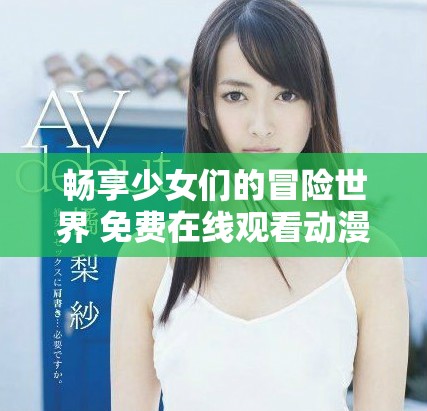 畅享少女们的冒险世界 免费在线观看动漫游戏新体验