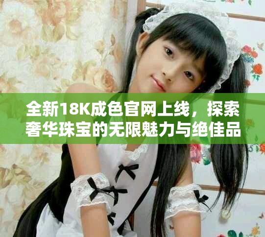 全新18K成色官网上线，探索奢华珠宝的无限魅力与绝佳品质