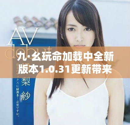 九·幺玩命加载中全新版本1.0.31更新带来惊喜体验与乐趣