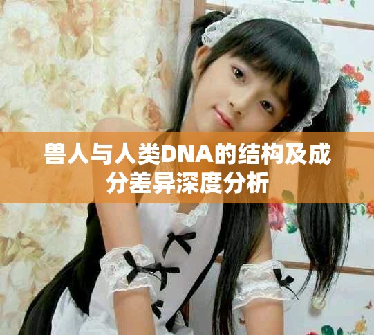 兽人与人类DNA的结构及成分差异深度分析