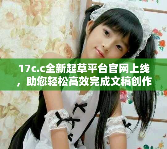 17c.c全新起草平台官网上线，助您轻松高效完成文稿创作