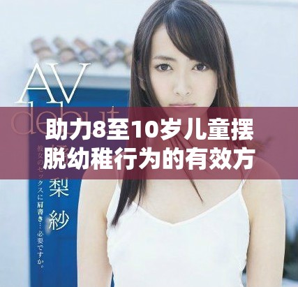 助力8至10岁儿童摆脱幼稚行为的有效方法与建议