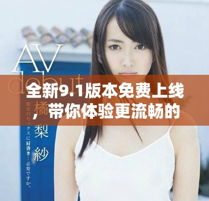 全新9.1版本免费上线，带你体验更流畅的使用体验与丰富功能