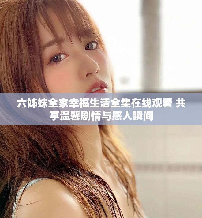 六姊妹全家幸福生活全集在线观看 共享温馨剧情与感人瞬间