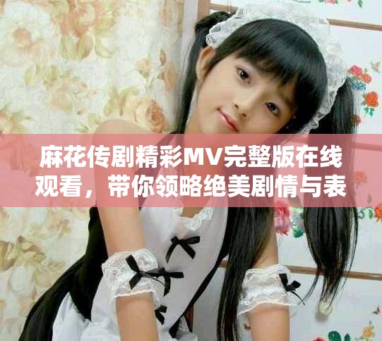 麻花传剧精彩MV完整版在线观看，带你领略绝美剧情与表演魅力