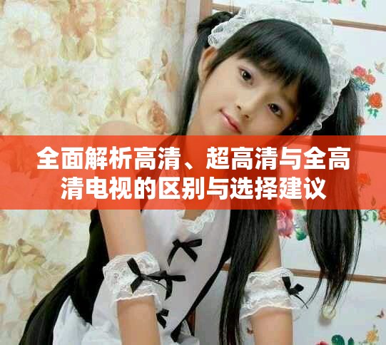 全面解析高清、超高清与全高清电视的区别与选择建议