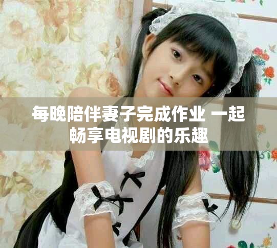 每晚陪伴妻子完成作业 一起畅享电视剧的乐趣