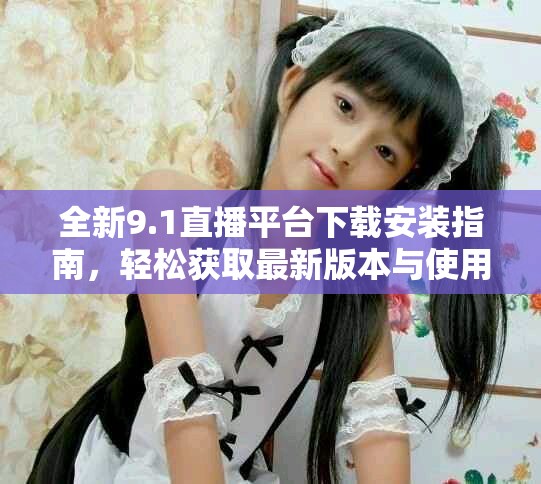 全新9.1直播平台下载安装指南，轻松获取最新版本与使用技巧