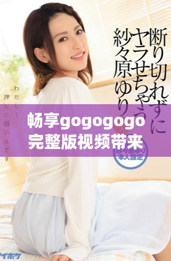 畅享gogogogo完整版视频带来的精彩体验与刺激感受