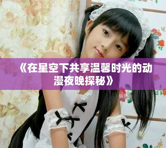 《在星空下共享温馨时光的动漫夜晚探秘》