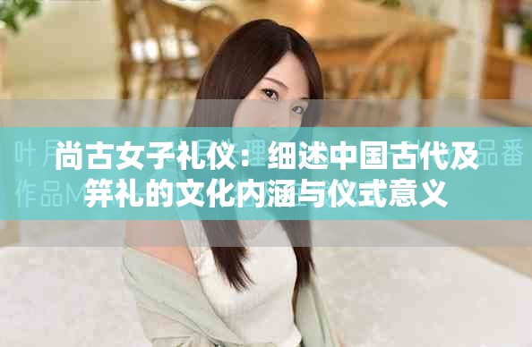 尚古女子礼仪：细述中国古代及笄礼的文化内涵与仪式意义