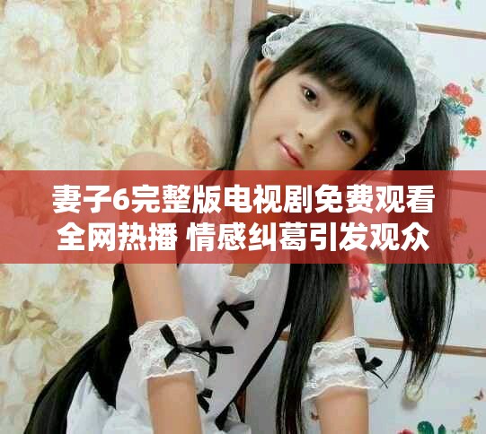 妻子6完整版电视剧免费观看全网热播 情感纠葛引发观众热议