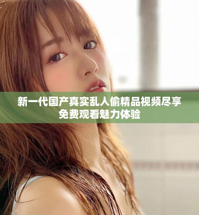 新一代国产真实乱人偷精品视频尽享免费观看魅力体验