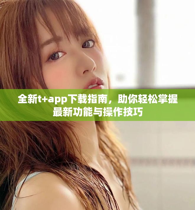 全新t+app下载指南，助你轻松掌握最新功能与操作技巧