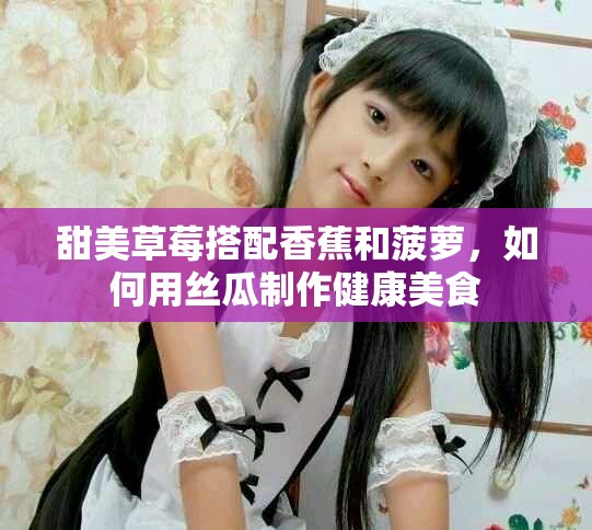 甜美草莓搭配香蕉和菠萝，如何用丝瓜制作健康美食