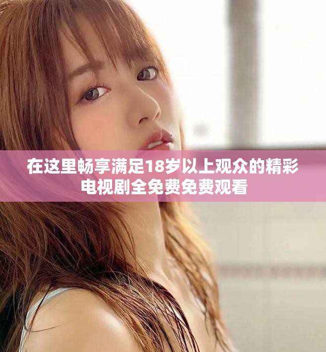在这里畅享满足18岁以上观众的精彩电视剧全免费免费观看