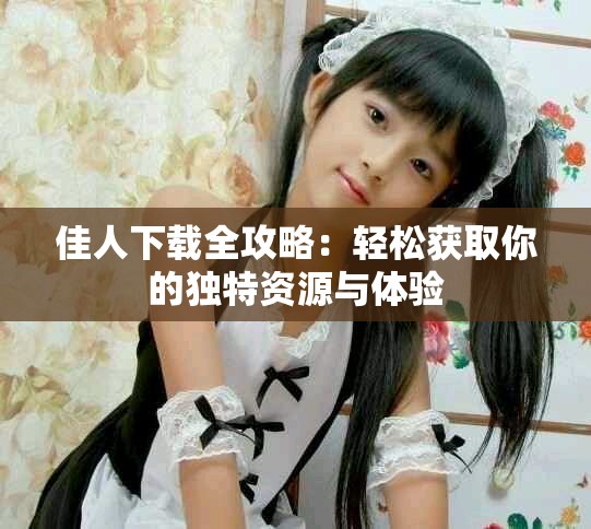 佳人下载全攻略：轻松获取你的独特资源与体验