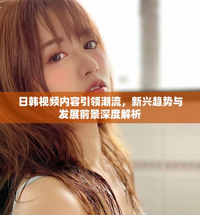 日韩视频内容引领潮流，新兴趋势与发展前景深度解析