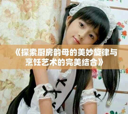 《探索厨房韵母的美妙旋律与烹饪艺术的完美结合》