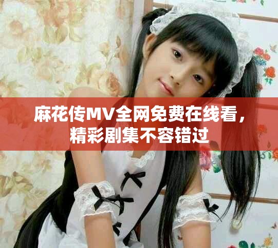 麻花传MV全网免费在线看，精彩剧集不容错过
