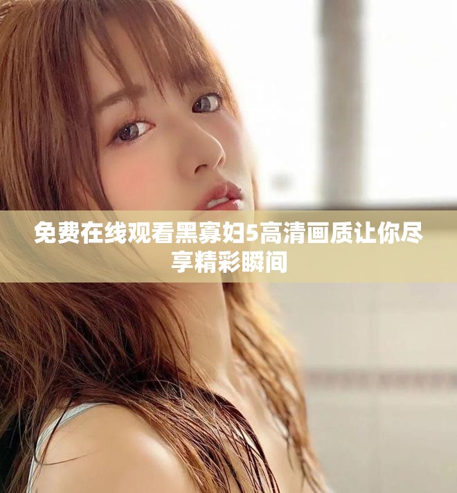 免费在线观看黑寡妇5高清画质让你尽享精彩瞬间