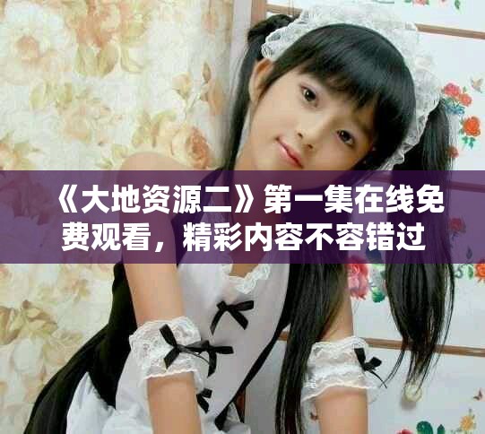 《大地资源二》第一集在线免费观看，精彩内容不容错过