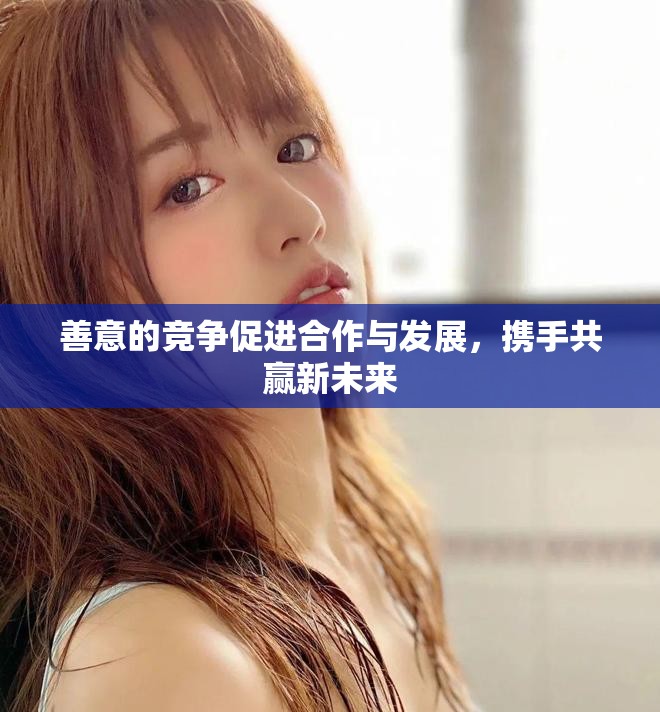 善意的竞争促进合作与发展，携手共赢新未来