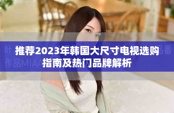 推荐2023年韩国大尺寸电视选购指南及热门品牌解析