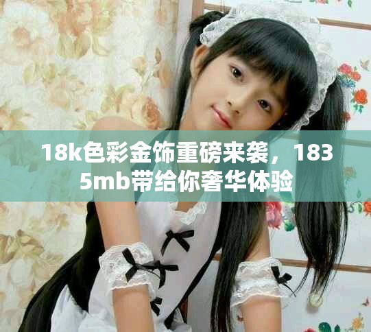 18k色彩金饰重磅来袭，1835mb带给你奢华体验