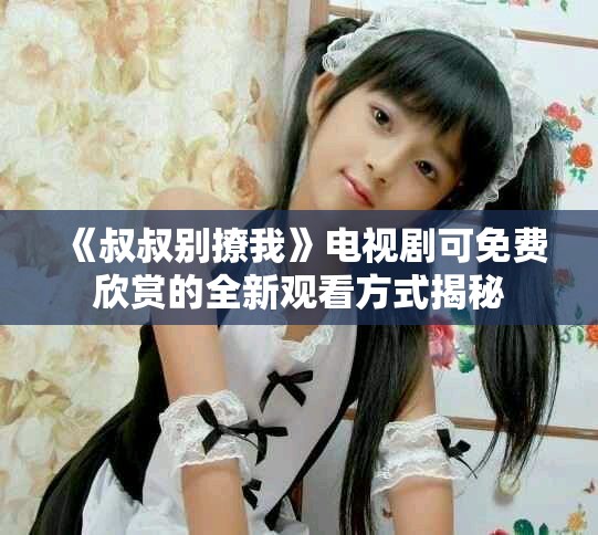《叔叔别撩我》电视剧可免费欣赏的全新观看方式揭秘