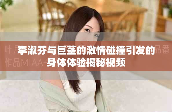 李淑芬与巨茎的激情碰撞引发的身体体验揭秘视频