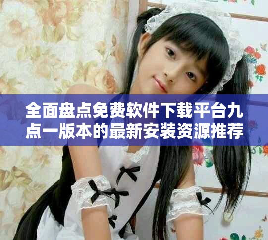 全面盘点免费软件下载平台九点一版本的最新安装资源推荐