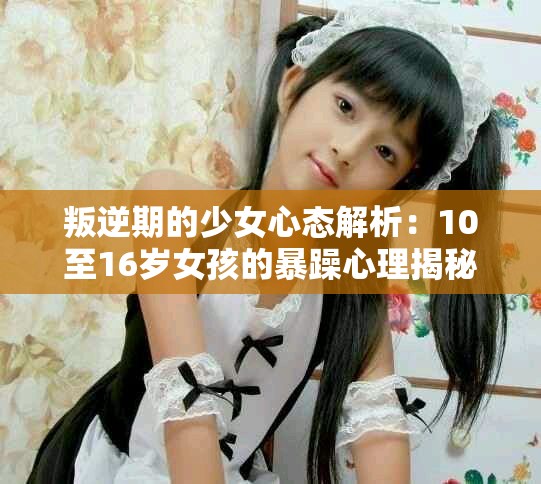 叛逆期的少女心态解析：10至16岁女孩的暴躁心理揭秘