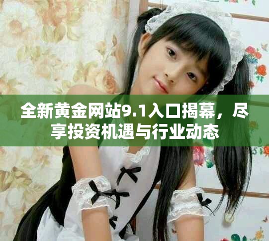 全新黄金网站9.1入口揭幕，尽享投资机遇与行业动态
