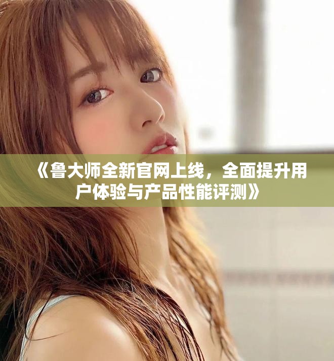 《鲁大师全新官网上线，全面提升用户体验与产品性能评测》