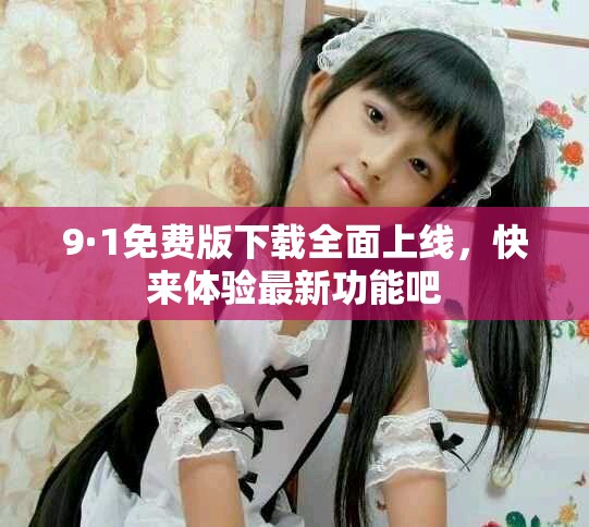 9·1免费版下载全面上线，快来体验最新功能吧