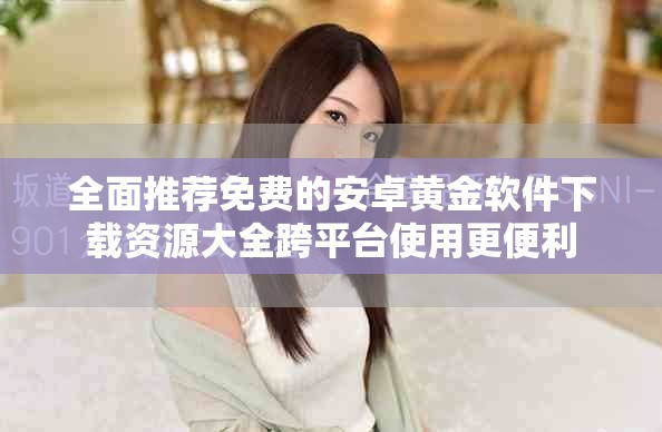 全面推荐免费的安卓黄金软件下载资源大全跨平台使用更便利