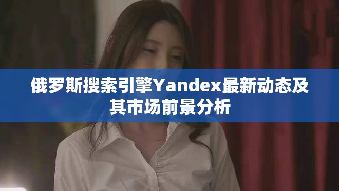 俄罗斯搜索引擎Yandex最新动态及其市场前景分析