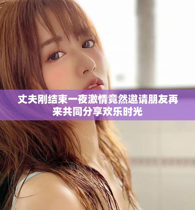 丈夫刚结束一夜激情竟然邀请朋友再来共同分享欢乐时光