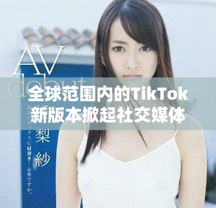 全球范围内的TikTok新版本掀起社交媒体热潮与挑战