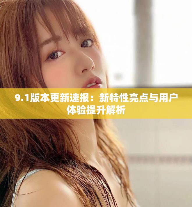 9.1版本更新速报：新特性亮点与用户体验提升解析