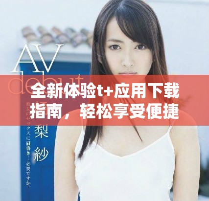全新体验t+应用下载指南，轻松享受便捷服务与实用功能