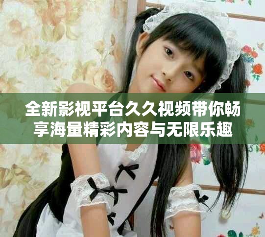 全新影视平台久久视频带你畅享海量精彩内容与无限乐趣
