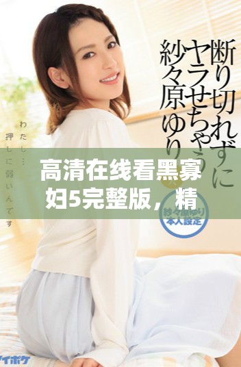 高清在线看黑寡妇5完整版，精彩剧情不容错过！