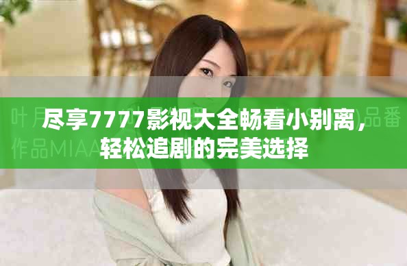 尽享7777影视大全畅看小别离，轻松追剧的完美选择