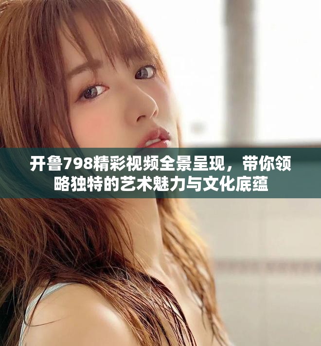开鲁798精彩视频全景呈现，带你领略独特的艺术魅力与文化底蕴